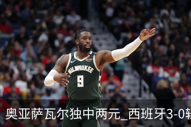 奥亚萨瓦尔独中两元 西班牙3-0轻取奥地利晋级16强